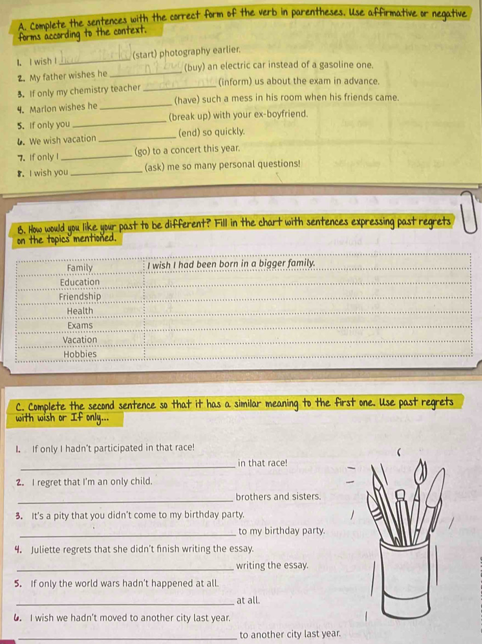 Complete the sentences with the correct form of the verb in parentheses. Use affirmative or negative
forms according to the context.
1. I wish l _(start) photography earlier.
(buy) an electric car instead of a gasoline one.
2. My father wishes he_
(inform) us about the exam in advance.
3. If only my chemistry teacher_
(have) such a mess in his room when his friends came.
4. Marlon wishes he_
5. If only you _(break up) with your ex-boyfriend.
6. We wish vacation _(end) so quickly.
7. If only I _(go) to a concert this year.
8. I wish you _(ask) me so many personal questions!
B. How would you like your past to be different? Fill in the chart with sentences expressing past regrets
on the topics mentioned.
Family I wish I had been born in a bigger family.
Education
Friendship
Health
Exams
Vacation
Hobbies
C. Complete the second sentence so that it has a similar meaning to the first one. Use past regrets
with wish or If only...
I. If only I hadn’t participated in that race!
_in that race!
2. I regret that I’m an only child.
_
brothers and sisters.
3. It's a pity that you didn’t come to my birthday party.
_to my birthday party.
4. Juliette regrets that she didn’t finish writing the essay.
_writing the essay.
5. If only the world wars hadn’t happened at all.
_at all.
6 I wish we hadn’t moved to another city last year.
_to another city last year.