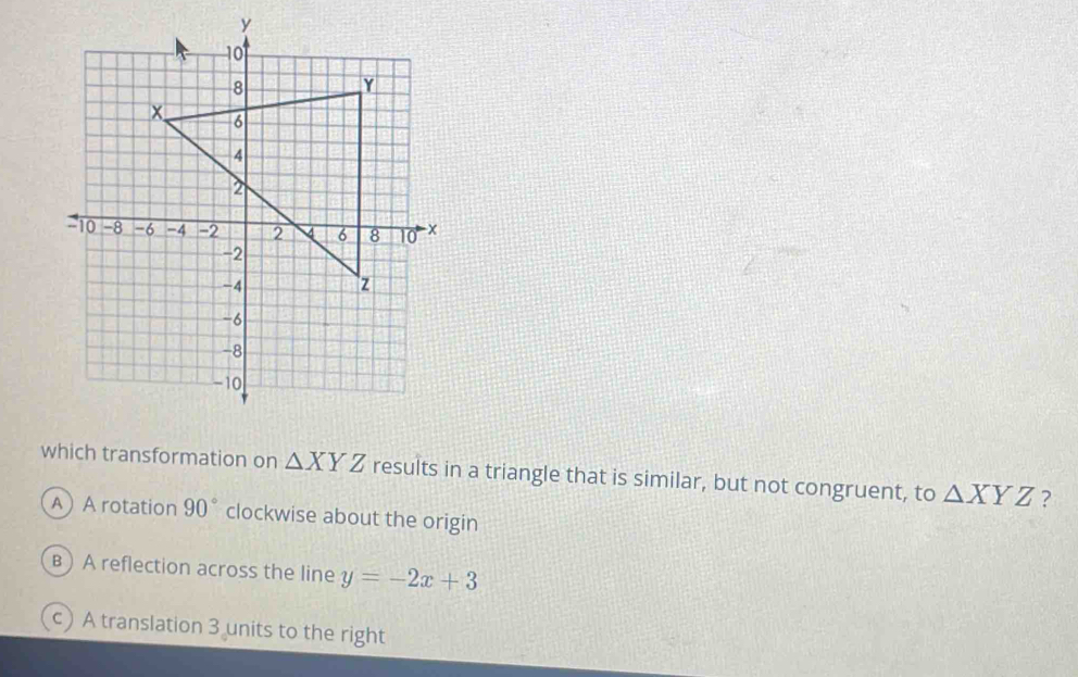 which transformation on △ XYZ results in a triangle that is similar, but not congruent, to △ XYZ ?
A A rotation 90° clockwise about the origin
B) A reflection across the line y=-2x+3
c A translation 3 units to the right