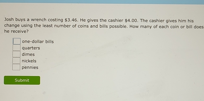 Josh buys a wrench costing $3.46. He gives the cashier $4.00. The cashier gives him his
change using the least number of coins and bills possible. How many of each coin or bill does
he receive?
one-dollar bills
quarters
dimes
nickels
pennies
Submit