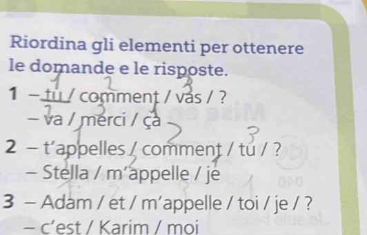 Riordina gli elementi per ottenere 
le domande e le risposte. 
1 - tu / comment / vás / ? 
- va / merci / ça 
2 - t'appelles /comment / tu / ? 
- Stella / m´appelle / je 
3 - Adam / et / m'appelle / toi / je / ? 
- c’est / Karim / moi