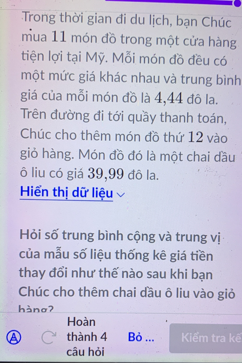 Trong thời gian đi du lịch, bạn Chúc 
mua 11 món đồ trong một cửa hàng 
tiện lợi tại Mỹ. Mỗi món đồ đều có 
một mức giá khác nhau và trung bình 
giá của mỗi món đồ là 4,44 đô la. 
Trên đường đi tới quầy thanh toán, 
Chúc cho thêm món đồ thứ 12 vào 
giỏ hàng. Món đồ đó là một chai dầu 
ô liu có giá 39, 99 đô la. 
Hiển thị dữ liệu 
Hỏi số trung bình cộng và trung vị 
của mẫu số liệu thống kê giá tiền 
thay đổi như thế nào sau khi bạn 
Chúc cho thêm chai dầu ô liu vào giỏ 
hànσʔ 
Hoàn 
A thành 4 Bỏ ... Kiểm tra kế 
câu hỏi