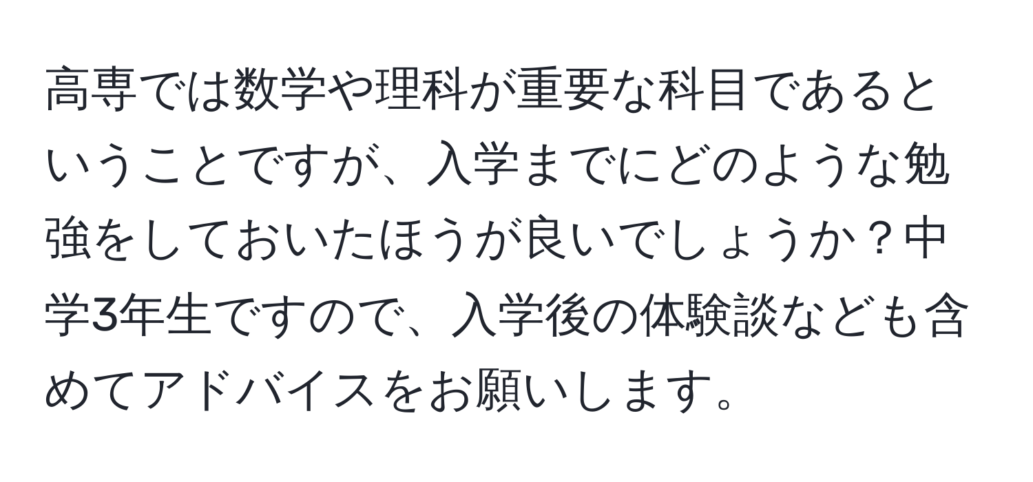 高専では数学や理科が重要な科目であるということですが、入学までにどのような勉強をしておいたほうが良いでしょうか？中学3年生ですので、入学後の体験談なども含めてアドバイスをお願いします。