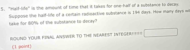 "Half-life" is the amount of time that it takes for one-half of a substance to decay. 
Suppose the half-life of a certain radioactive substance is 194 days. How many days wil 
take for 80% of the substance to decay? 
ROUND YOUR FINAL ANSWER TO THE NEAREST INTEGER!!!!!!! 
(1 point)