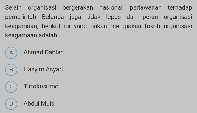 Selain organisasi pergerakan nasional, perlawanan terhadap
pemerintah Belanda juga tidak lepas dari peran organisasi
keagamaan, berikut ini yang bukan merupakan tokoh organisasi
keagamaan adalah ...
A Ahmad Dahlan
B Hasyim Asyari
C Tirtokusumo
D Abdul Muis