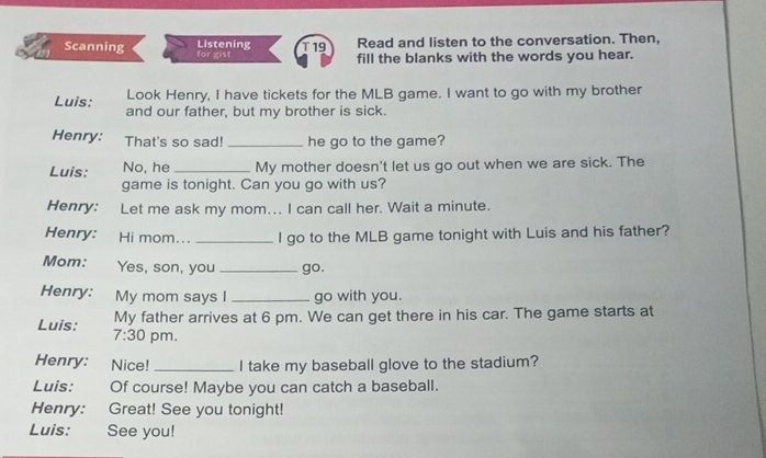 Scanning Listening for gist T19 Read and listen to the conversation. Then, 
fill the blanks with the words you hear. 
Look Henry, I have tickets for the MLB game. I want to go with my brother 
Luis: and our father, but my brother is sick. 
Henry: That's so sad! _he go to the game? 
Luis: No, he _My mother doesn't let us go out when we are sick. The 
game is tonight. Can you go with us? 
Henry: Let me ask my mom... I can call her. Wait a minute. 
Henry: Hi mom... _I go to the MLB game tonight with Luis and his father? 
Mom: Yes, son, you _go. 
Henry: My mom says I _go with you. 
My father arrives at 6 pm. We can get there in his car. The game starts at 
Luis: 7:30 pm. 
Henry: Nice! _I take my baseball glove to the stadium? 
Luis: Of course! Maybe you can catch a baseball. 
Henry: Great! See you tonight! 
Luis: See you!