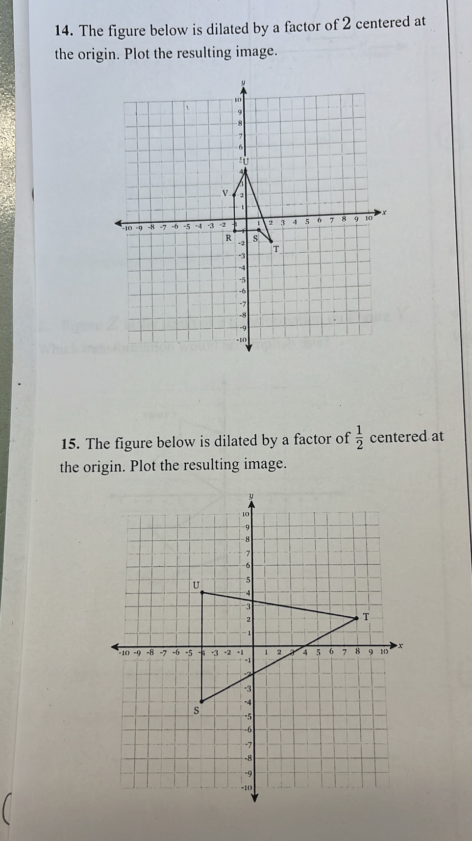 The figure below is dilated by a factor of 2 centered at 
the origin. Plot the resulting image. 
15. The figure below is dilated by a factor of  1/2  centered at 
the origin. Plot the resulting image.