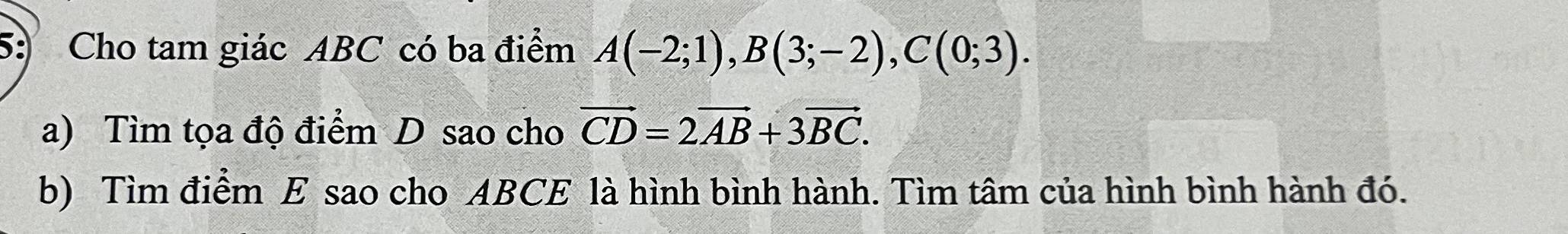 5: Cho tam giác ABC có ba điểm A(-2;1), B(3;-2), C(0;3). 
a) Tìm tọa độ điểm D sao cho vector CD=2vector AB+3vector BC. 
b) Tìm điểm E sao cho ABCE là hình bình hành. Tìm tâm của hình bình hành đó.