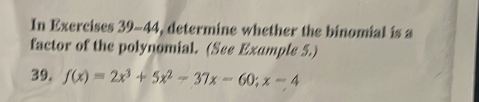 In Exercises 39-44, determine whether the binomial is a 
factor of the polynomial function. (See Example 5.) 
39. f(x)=2x^3+5x^2-37x-60; x-4
40. g(x)=3x^3-28x^2+29x+140; x+7
41. h(x)=6x^5-15x^4-9x^3; x+3
42. g(x)=8x^5-58x^4+60x^3+140; x-6
43. h(x)=6x^4-6x^3-84x^2+144x; x+4
44. t(x)=48x^4+36x^3-138x^2-36x; x+2