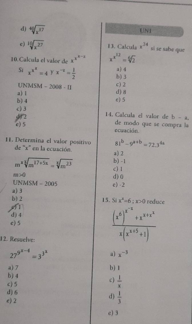 d) sqrt[40](x^(17)) UNI
e) sqrt[10](x^(27)) 13. Calcula x^(24) si se sabe que
10. Calcula el valor de xx*-2 x^(x^12)=sqrt[6](2)
Si x^(x^x)=4 y x^(-z)= 1/2 
a) 4
b) 3
UNMSM - 2008 - II
c) 2
a) l d) 8
b) 4 e) 5
c) 3 14. Calcula el valor de b-a,
d) 2 de modo que se compra la
e) 5 ecuación.
11. Determina el valor positivo 81^b-9^(a+b)=72.3^(4a)
de “ x ” en la ecuación.
a) 2
b) -1
m^xsqrt[x](m^(17+5x))=sqrt[x](m^(23)) c) 1
m>0
d) 0
UN MS M - 2005 e) -2
a) 3
b) 2 15. Si x^x=6; x>0 reduce
0) 1
d) 4
c) 5
12. Resuelve:
frac (x^6)^x^(-x)+x^(x+x^2)x(x^(x+5)+1)
27^(9^x-4)=3^(3^x)
a) x^(-3)
a) 7 b) 1
b) 4
c) 5
c)  1/x 
d) 6
e) 2
d)  1/3 
e) 3