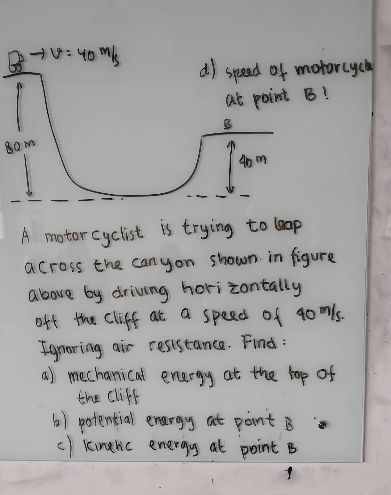 tarcycl
!
80m
A motorcyclist is trying to leap
across the canyon shown in figure
above by driving horizontally
off the Cliff at a speed of 40mls.
Ignoring air resistance. Find:
a) mechanical energy at the top of
the cliff
() potential energy at pont B
() kinelic energy at point B
Y