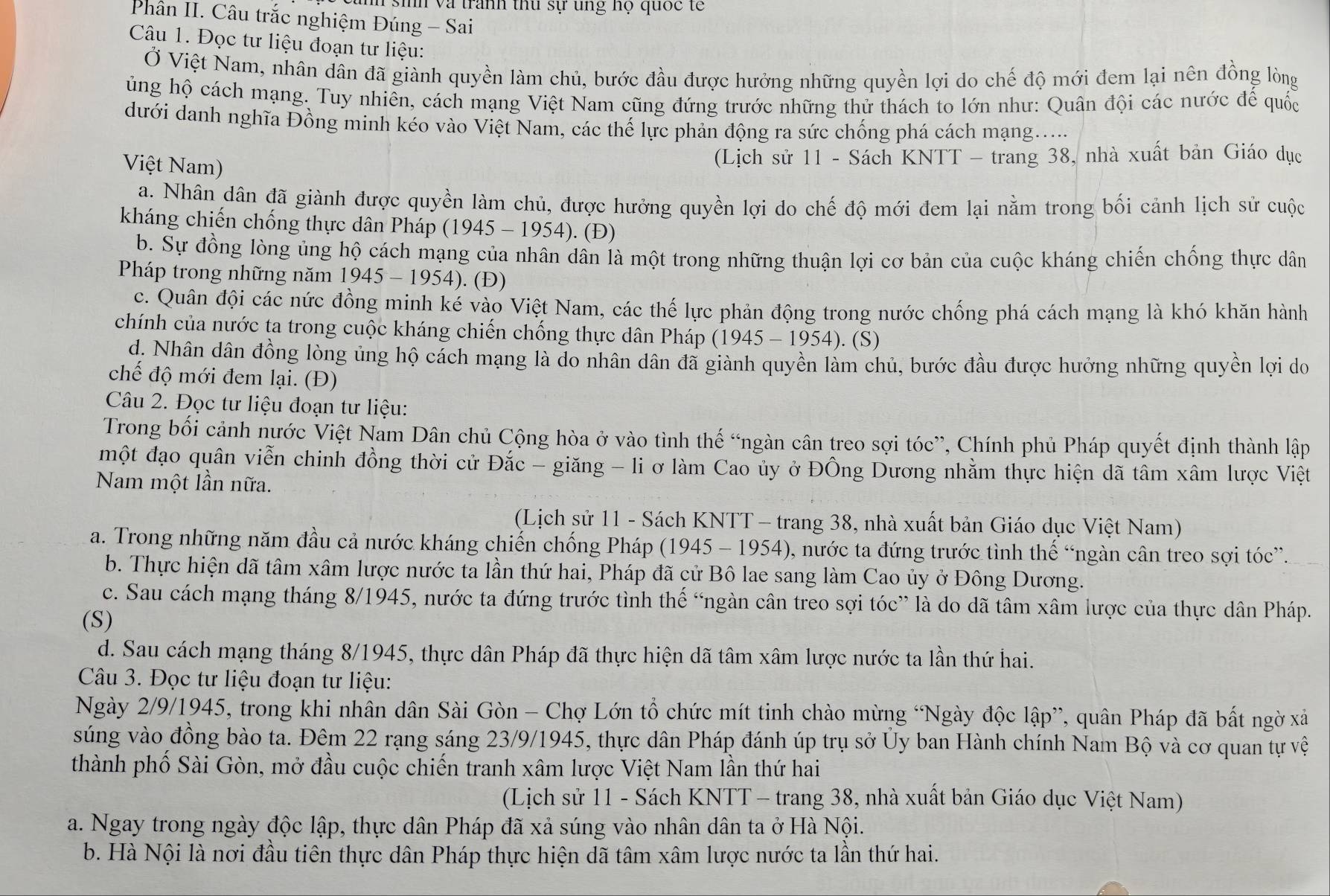 sih và tranh thu sự ung họ quốc tế
Phân II. Câu trắc nghiệm Đúng - Sai
Câu 1. Đọc tư liệu đoạn tư liệu:
Ở Việt Nam, nhân dân đã giành quyền làm chủ, bước đầu được hưởng những quyền lợi do chế độ mới đem lại nên đồng lòng
ủng hộ cách mạng. Tuy nhiên, cách mạng Việt Nam cũng đứng trước những thử thách to lớn như: Quân đội các nước để quốc
dưới danh nghĩa Đồng minh kéo vào Việt Nam, các thế lực phản động ra sức chống phá cách mạng....
Việt Nam)
(Lịch sử 11 - Sách KNTT - trang 38, nhà xuất bản Giáo dục
a. Nhân dân đã giành được quyền làm chủ, được hưởng quyền lợi do chế độ mới đem lại nằm trong bối cảnh lịch sử cuộc
kháng chiến chống thực dân Pháp (1945 - 1954). (Đ)
b. Sự đồng lòng ủng hộ cách mạng của nhân dân là một trong những thuận lợi cơ bản của cuộc kháng chiến chống thực dân
Pháp trong những năm 1945 - 1954). (Đ)
c. Quân đội các nức đồng minh ké vào Việt Nam, các thế lực phản động trong nước chống phá cách mạng là khó khăn hành
chính của nước ta trong cuộc kháng chiến chống thực dân Pháp (1945 - 1954). (S)
d. Nhân dân đồng lòng ủng hộ cách mạng là do nhân dân đã giành quyền làm chủ, bước đầu được hưởng những quyền lợi do
chế độ mới đem lại. (Đ)
Câu 2. Đọc tư liệu đoạn tư liệu:
Trong bối cảnh nước Việt Nam Dân chủ Cộng hòa ở vào tình thế “ngàn cân treo sợi tóc”, Chính phủ Pháp quyết định thành lập
một đạo quân viễn chinh đồng thời cử Đắc - giăng - li ơ làm Cao ủy ở ĐÔng Dương nhằm thực hiện dã tâm xâm lược Việt
Nam một lần nữa.
(Lịch sử 11 - Sách KNTT - trang 38, nhà xuất bản Giáo dục Việt Nam)
a. Trong những năm đầu cả nước kháng chiến chống Pháp (1945 - 1954), nước ta đứng trước tình thế “ngàn cân treo sợi tóc”.
b. Thực hiện dã tâm xâm lược nước ta lần thứ hai, Pháp đã cử Bô lae sang làm Cao ủy ở Đông Dương.
c. Sau cách mạng tháng 8/1945, nước ta đứng trước tình thế “ngàn cân treo sợi tóc” là do dã tâm xâm lược của thực dân Pháp.
(S)
d. Sau cách mạng tháng 8/1945, thực dân Pháp đã thực hiện dã tâm xâm lược nước ta lần thứ hai.
Câu 3. Đọc tư liệu đoạn tư liệu:
Ngày 2/9/1945, trong khi nhân dân Sài Gòn - Chợ Lớn tổ chức mít tinh chào mừng “Ngày độc lập”, quân Pháp đã bất ngờ xả
súng vào đồng bào ta. Đêm 22 rạng sáng 23/9/1945, thực dân Pháp đánh úp trụ sở Ủy ban Hành chính Nam Bộ và cơ quan tự vệ
thành phố Sài Gòn, mở đầu cuộc chiến tranh xâm lược Việt Nam lần thứ hai
(Lịch sử 11 - Sách KNTT - trang 38, nhà xuất bản Giáo dục Việt Nam)
a. Ngay trong ngày độc lập, thực dân Pháp đã xả súng vào nhân dân ta ở Hà Nội.
b. Hà Nội là nơi đầu tiên thực dân Pháp thực hiện dã tâm xâm lược nước ta lần thứ hai.