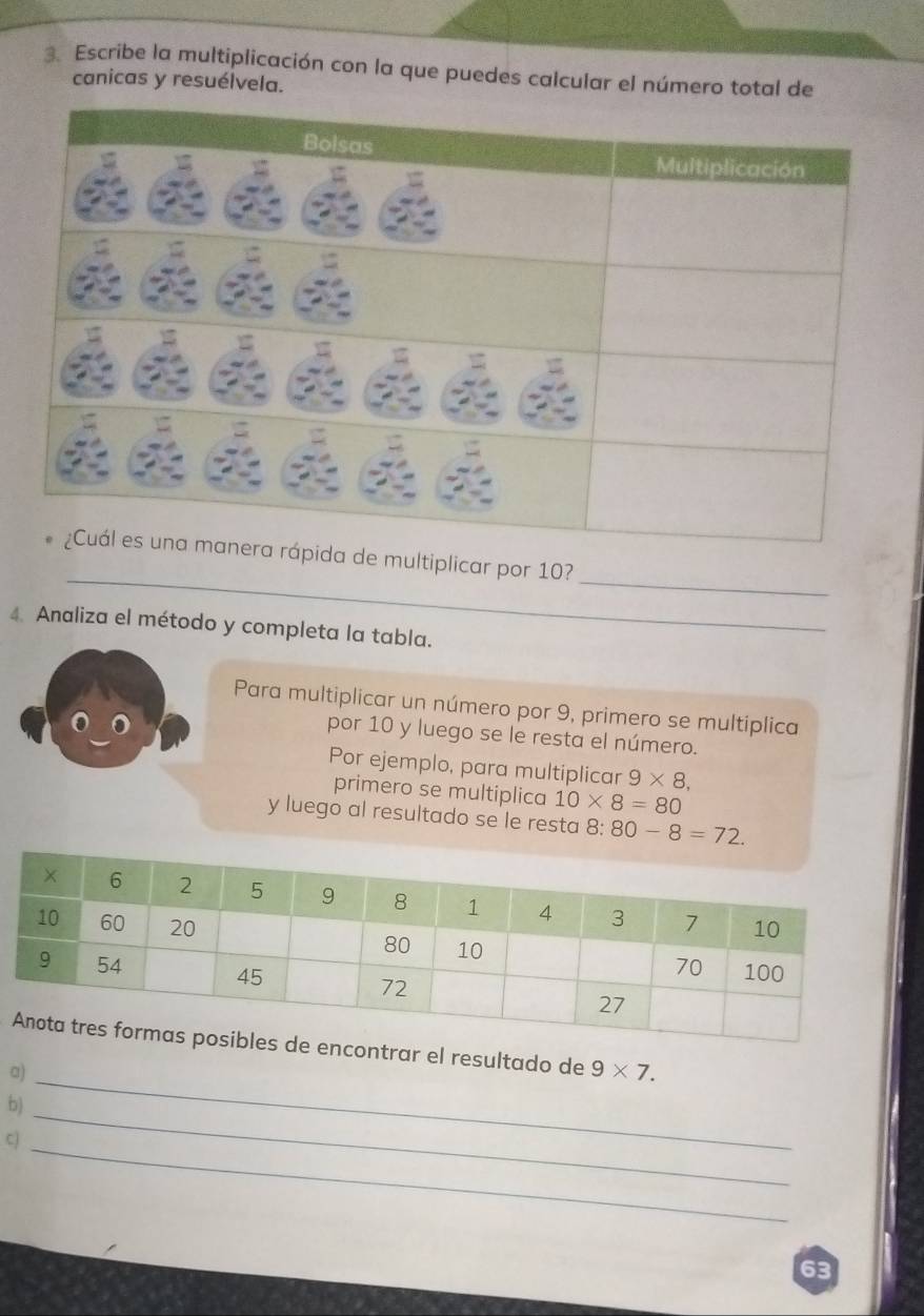 Escribe la multiplicación con la que puedes calcular el número total de 
canicas y resuélvela. 
__ 
ida de multiplicar por 10? 
4. Analiza el método y completa la tabla. 
Para multiplicar un número por 9, primero se multiplica 
por 10 y luego se le resta el número. 
Por ejemplo, para multiplicar 9* 8, 
primero se multiplica 10* 8=80
y luego al resultado se le resta 8: 80-8=72. 
ontrar el resultado de 9* 7. 
a)_ 
b) 
_ 
cj 
_ 
63