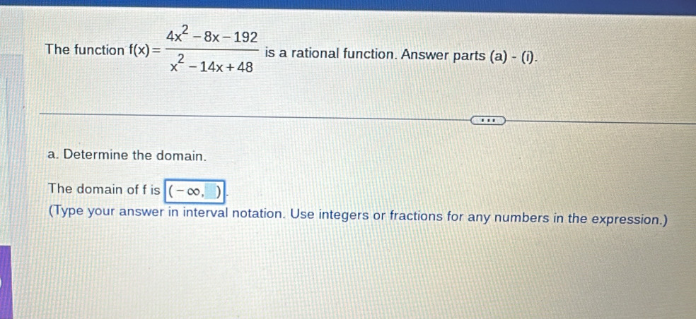 The function f(x)= (4x^2-8x-192)/x^2-14x+48  is a rational function. Answer parts (a)-(i)
a. Determine the domain. 
The domain of f is (-∞, 
(Type your answer in interval notation. Use integers or fractions for any numbers in the expression.)