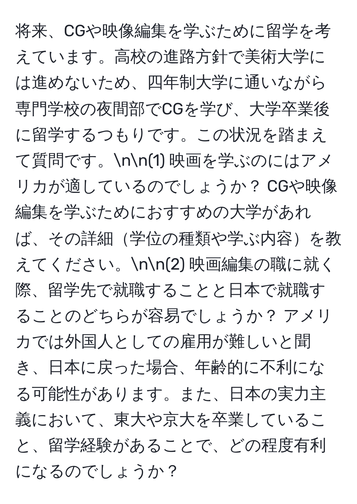 将来、CGや映像編集を学ぶために留学を考えています。高校の進路方針で美術大学には進めないため、四年制大学に通いながら専門学校の夜間部でCGを学び、大学卒業後に留学するつもりです。この状況を踏まえて質問です。nn(1) 映画を学ぶのにはアメリカが適しているのでしょうか？ CGや映像編集を学ぶためにおすすめの大学があれば、その詳細学位の種類や学ぶ内容を教えてください。nn(2) 映画編集の職に就く際、留学先で就職することと日本で就職することのどちらが容易でしょうか？ アメリカでは外国人としての雇用が難しいと聞き、日本に戻った場合、年齢的に不利になる可能性があります。また、日本の実力主義において、東大や京大を卒業していること、留学経験があることで、どの程度有利になるのでしょうか？