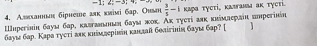 -1; 2; -3; 4; −3
4. Алиханньη бірнеше аяк киімі бар. Оньн  3/5 -i кара тусті, калганы ак тусті. 
Шнηрегінін бауы бар, калганьньη бауы жок. Ак τγсτі аяк киімдердіη ширегінін 
бауы бар. Кара тусті аяк киімдерінін канлай бθлігініη бауы бар? [ ]