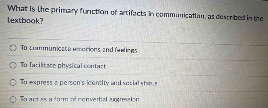 What is the primary function of artifacts in communication, as described in the
textbook?
To communicate emotions and feelings
To facilitate physical contact
To express a person's identity and social status
To act as a form of nonverbal aggression