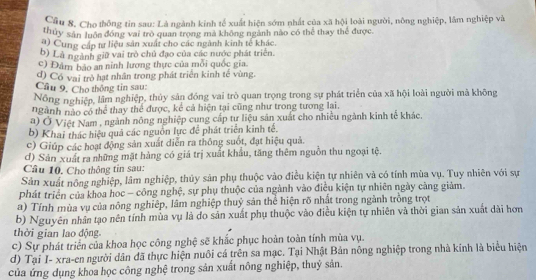 Cầu 8. Cho thống tin sau: Là ngành kinh tế xuất hiện sớm nhất của xã hội loài người, nông nghiệp, lâm nghiệp và
thủy sản luôn đóng vai trò quan trọng mả không ngành nào có thể thay thể được.
a) Cung cấp tư liệu sản xuất cho các ngành kinh tế khác.
b) Là ngành giữ vai trò chủ đạo của các nước phát triển.
c) Đâm bảo an ninh lương thực của mỗi quốc gia.
d) Có vai trò hạt nhân trong phát triển kinh tế vùng
Cầu 9. Cho thông tin sau:
Nồng nghiệp, lầm nghiệp, thủy sản đóng vai trò quan trọng trong sự phát triển của xã hội loài người mã không
ngành nào có thể thay thể được, kê cả hiện tại cũng như trong tương lại.
a) Ở Việt Nam , ngành nông nghiệp cung cấp tự liệu sản xuất cho nhiều ngành kinh tế khác.
b) Khai thác hiệu quả các nguồn lực để phát triển kinh tế.
c) Giúp các hoạt động sản xuất diễn ra thông suốt, đạt hiệu quả.
d) Sản xuất ra những mặt hàng có giá trị xuất khẩu, tăng thêm nguồn thu ngoại tệ.
Câu 10. Cho thông tin sau:
Sản xuất nông nghiệp, lâm nghiệp, thủy sản phụ thuộc vào điều kiện tự nhiên và có tính mùa vụ. Tuy nhiên với sự
phát triển của khoa học - công nghệ, sự phụ thuộc của ngành vào điều kiện tự nhiên ngày càng giảm.
a) Tính mùa vụ của nông nghiệp, lâm nghiệp thuỷ sản thể hiện rõ nhất trong ngành trồng trọt
b) Nguyên nhân tạo nên tính mùa vụ là đo sản xuất phụ thuộc vào điều kiện tự nhiên và thời gian sản xuất dài hơn
thời gian lao động
c) Sự phát triển của khoa học công nghệ sẽ khắc phục hoàn toàn tính mùa vụ.
d) Tại I- xra-en người dân đã thực hiện nuôi cá trên sa mạc. Tại Nhật Bản nông nghiệp trong nhà kính là biểu hiện
của ứng dụng khoa học công nghệ trong sản xuất nông nghiệp, thuỷ sản.