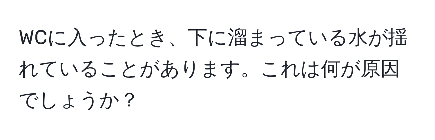 WCに入ったとき、下に溜まっている水が揺れていることがあります。これは何が原因でしょうか？