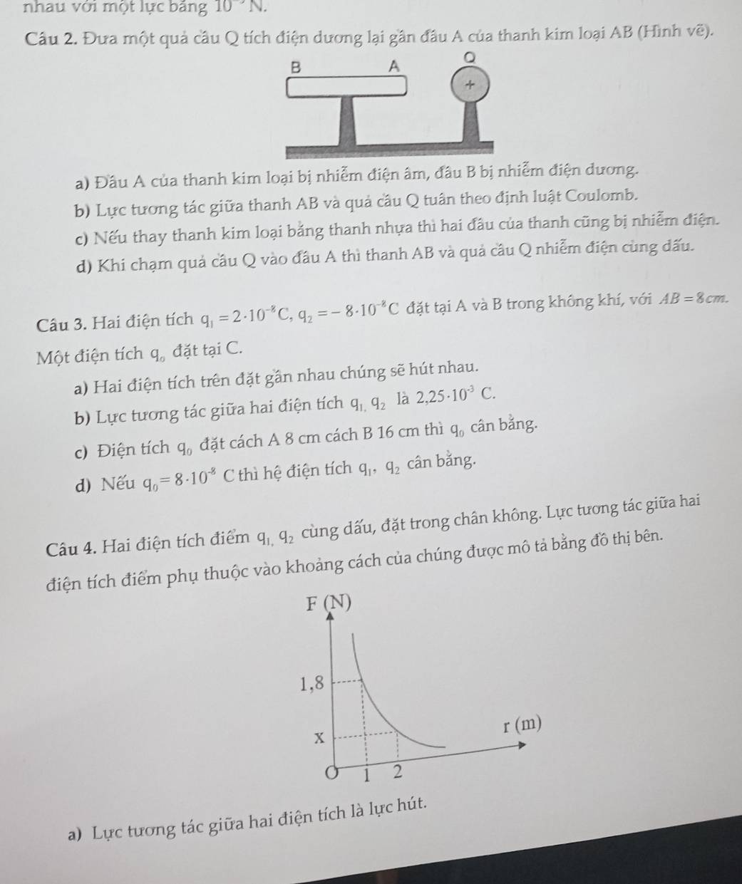 nhau với một lực bảng 10^-N.
Câu 2. Đưa một quả cầu Q tích điện dương lại gần đầu A của thanh kim loại AB (Hình Voverline e).
a) Đầu A của thanh kim loại bị nhiễm điện âm, đầu B bị nhiễm điện dương.
b) Lực tương tác giữa thanh AB và quả cầu Q tuân theo định luật Coulomb.
c) Nếu thay thanh kim loại bằng thanh nhựa thì hai đầu của thanh cũng bị nhiễm điện.
d) Khi chạm quả cầu Q vào đầu A thì thanh AB và quả cầu Q nhiễm điện cùng đấu.
Câu 3. Hai điện tích q_1=2· 10^(-8)C,q_2=-8· 10^(-8)C đặt tại A và B trong không khí, với AB=8cm.
Một điện tích q_0 đặt tại C.
a) Hai điện tích trên đặt gần nhau chúng sẽ hút nhau.
b) Lực tương tác giữa hai điện tích q_1,q_2 là 2,25· 10^(-3)C.
c) Điện tích q_0 đặt cách A 8 cm cách B 16 cm thì q_0 cân bằng.
d) Nếu q_0=8· 10^(-8)C thì hệ điện tích q_1,q_2 cân bằng.
Câu 4. Hai điện tích điểm q_1,q_2 cùng dấu, đặt trong chân không. Lực tương tác giữa hai
điện tích điểm phụ thuộc vào khoảng cách của chúng được mô tả bằng đồ thị bên.
a) Lực tương tác giữa hai điện tích là lực hút.