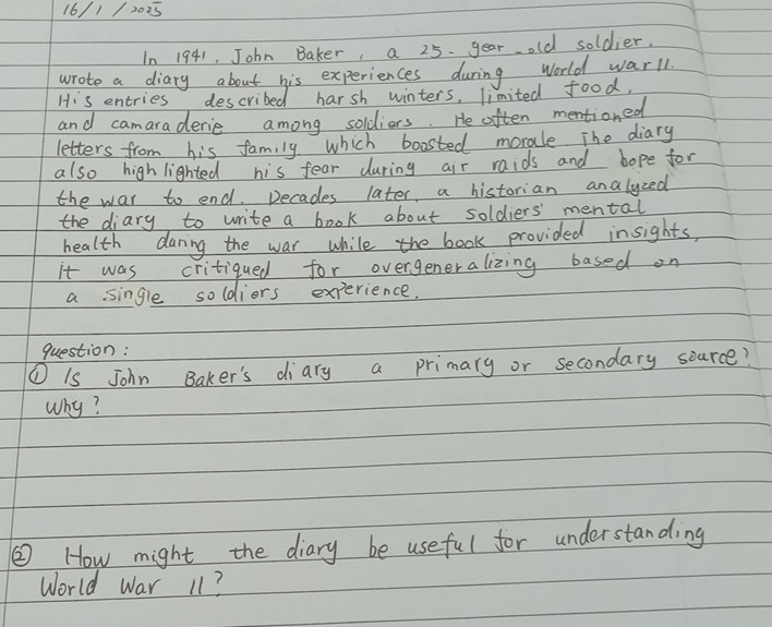 16/1 /2025 
In 1941, John Baker, a 25 year old soldier. 
wrote a diary about his experiences during world warll 
His entries described harsh winters, limited food, 
and camaraderie among soldiors. He often mentioned 
letters from his family which boasted morale The diary 
also high lighted his fear during air raids and hope for 
the war to end. Decades later, a historian analyzed 
the diary to write a book about soldiers' mental 
health daring the war while the book provided insights, 
it was critiqued for overgeneralizing based on 
a single soldiers experience. 
question: 
① Is John Baker's diary a primary or secondary source? 
Why? 
② How might the diary be useful for understanding 
World War 11?