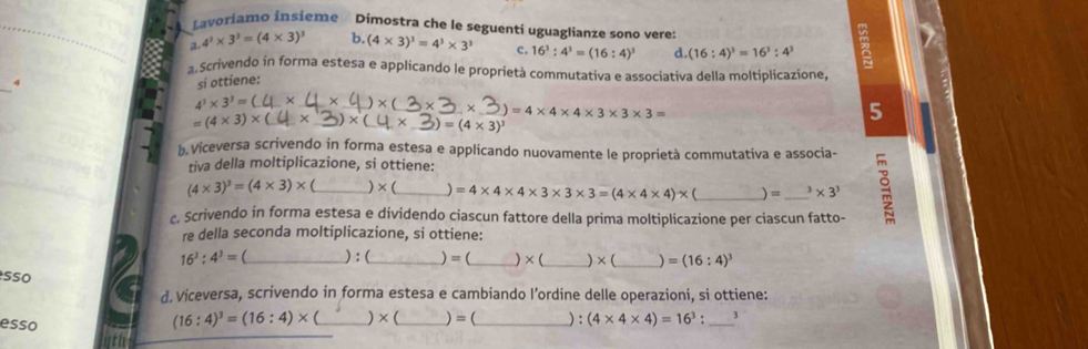 Lavoriamo insieme Dimostra che le seguenti uguaglianze sono veres
3 4^3* 3^3=(4* 3)^3 b. (4* 3)^3=4^3* 3^3 C. 16^3:4^3=(16:4)^3 d. (16:4)^3=16^3:4^3
_
a Scrivendo in forma estesa e applicando le proprietà commutativa e associativa della moltiplicazione,
4 si ottiene:
_ 4^3* 3^3=(
_
_
* (
_× =4* 4* 4* 3* 3* 3=
=(4* 3)* ( _ ×_  * C × _  =(4* 3)^3
5
b. Viceversa scrivendo in forma estesa e applicando nuovamente le proprietà commutativa e associa-
tiva della moltiplicazione, si ottiene:
(4* 3)^3=(4* 3)* _ )×(_  =4* 4* 4* 3* 3* 3=(4* 4* 4)* ( _ _^3* 3^3
c. Scrivendo in forma estesa e dividendo ciascun fattore della prima moltiplicazione per ciascun fatto-
re della seconda moltiplicazione, si ottiene:
16^3:4^3= _ ) : (_  )=(_  )×(_  ) × (_  =(16:4)^3
sso
d. Viceversa, scrivendo in forma estesa e cambiando l’ordine delle operazioni, si ottiene:
esso
(16:4)^3=(16:4)* ( _  * ( _  ) = (_  ) : (4* 4* 4)=16^3 : _