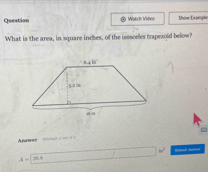 Question Watch Video Show Example 
What is the area, in square inches, of the isosceles trapezoid below? 
Answer Attempt 2 out of 2
A=20.8 □ in^2 Subenit Answer