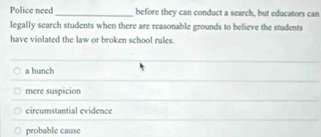 Police need _before they can conduct a search, but educators can
legally search students when there are reasonable grounds to believe the students
have violated the law or broken school rules.
a hunch
mere suspicion
circumstantial evidence
probable cause