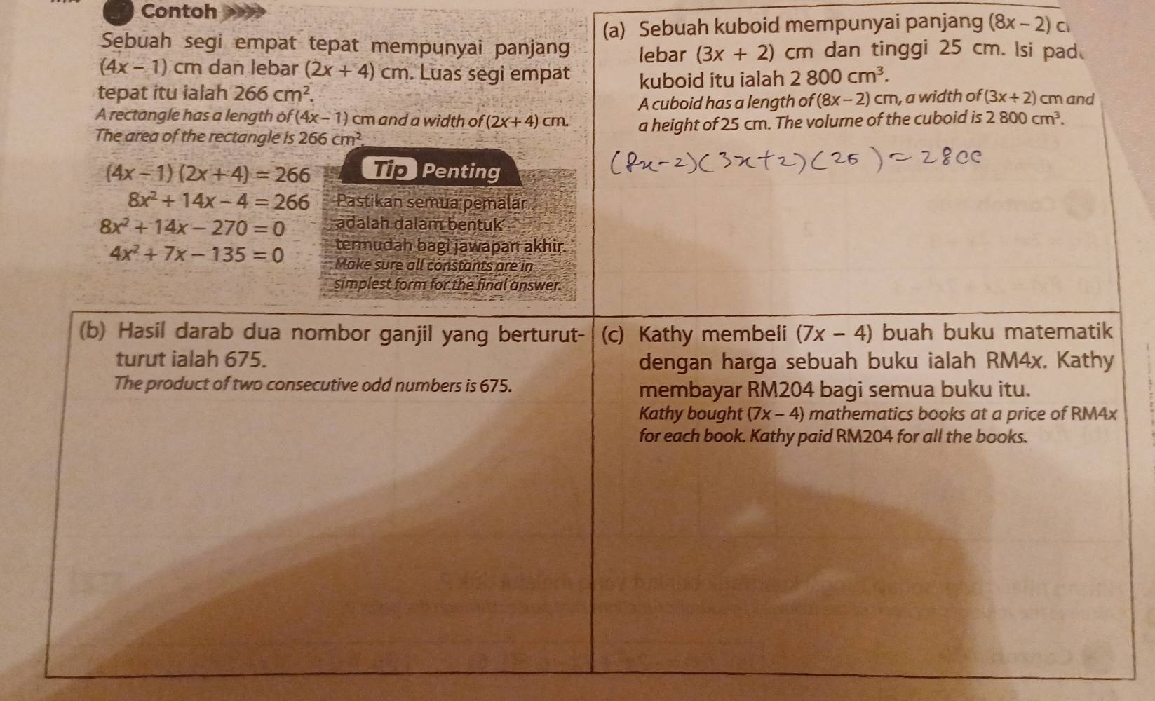 Contoh 
(a) Sebuah kuboid mempunyai panjang (8x-2)c
Sebuah segi empat tepat mempunyai panjang lebar (3x+2) cm dan tinggi 25 cm. lsi pad.
(4x-1) cm dan lebar (2x+4)cm. Luas segi empat 
tepat itu ialah 266cm^2. kuboid itu ialah 2800cm^3. 
A cuboid has a length of (8x-2) cm, a width of (3x+2) cm and 
A rectangle has a length of (4x-1) cm and a width of (2x+4)cm. a height of 25 cm. The volume of the cuboid is 2800cm^3. 
The area of the rectangle is 266cm^2
(4x-1)(2x+4)=266 Tip Penting
8x^2+14x-4=266 Pastikan semua pemalar
8x^2+14x-270=0 adalah dalam bentuk
4x^2+7x-135=0 termudah bagi jawapan akhir. 
Make sure all constants are in 
simplest form for the final answer. 
(b) Hasil darab dua nombor ganjil yang berturut- (c) Kathy membeli (7x-4) buah buku matematik 
turut ialah 675. dengan harga sebuah buku ialah RM4x. Kathy 
The product of two consecutive odd numbers is 675. membayar RM204 bagi semua buku itu. 
Kathy bought (7x-4) mathematics books at a price of RM4x
for each book. Kathy paid RM204 for all the books.