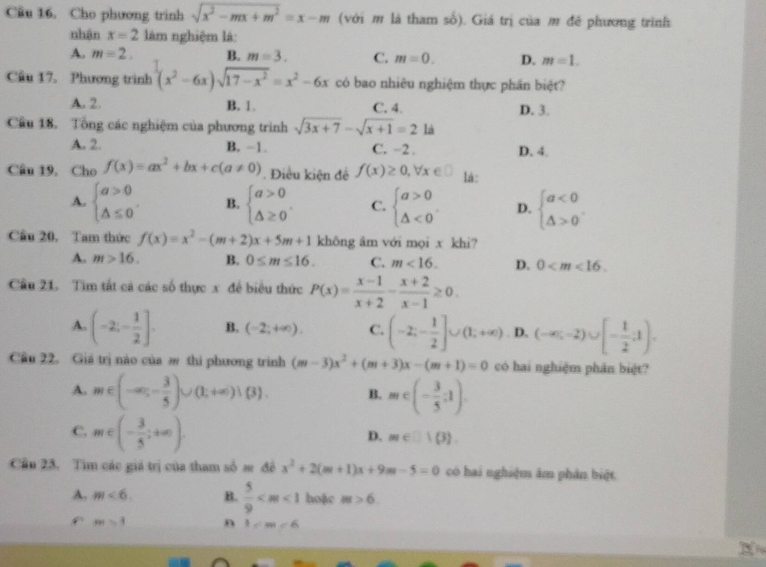 Cầu 16. Cho phương trình sqrt(x^2-mx+m^2)=x-m (với m là tham số). Giá trị của m đê phương trình
nhận x=2 làm nghiệm là:
A. m=2. B. m=3.
C. m=0. D. m=1.
Câu 17. Phương trình (x^2-6x)sqrt(17-x^2)=x^2-6x có bao nhiêu nghiệm thực phần biệt?
A. 2. B. 1. C. 4. D. 3.
Cầu 18. Tổng các nghiệm của phương trình sqrt(3x+7)-sqrt(x+1)=2 là
A. 2 B. -1. C. ~2 . D. 4.
Câu 19, Cho f(x)=ax^2+bx+c(a!= 0) Điều kiện để f(x)≥ 0,forall x∈ □ lá:
A. beginarrayl a>0 △ ≤ 0endarray. beginarrayl a>0 △ ≥ 0endarray. . beginarrayl a>0 △ <0endarray. beginarrayl a<0 △ >0endarray.
B.
C.
D.
Cầu 20, Tam thức f(x)=x^2-(m+2)x+5m+1 không âm với mọi x khi?
A. m>16. B. 0≤ m≤ 16. C. m<16. D. 0
Cầu 21. Tìm tất cả các số thực x để biểu thức P(x)= (x-1)/x+2 - (x+2)/x-1 ≥ 0.
A. (-2;- 1/2 ].
B. (-2;+∈fty ). C. (-2;- 1/2 ]∪ (1;+∈fty ) D. (-∈fty ,-2)∪ [- 1/2 ,1).
Cầu 22. Giá trị nào của m thi phương trình (m-3)x^2+(m+3)x-(m+1)=0 có hai nghiệm phân biệt?
A. m∈ (-∈fty ,- 3/5 )∪ (1,+∈fty )∪  3 . B. m∈ (- 3/5 ;1).
C. m∈ (- 3/5 ;+∈fty ).
D. m∈ □ 1(3).
Cầu 23. Tìm các giá trị của tham số s đề x^2+2(m+1)x+9m-5=0 có hai nghiệm âm phân biệt
A. m<6</tex> B.  5/9  hoặc m>6
m=1
n 3/ m∠ 6