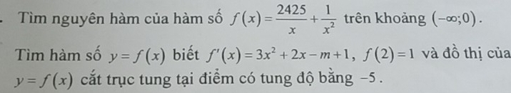 Tìm nguyên hàm của hàm số f(x)= 2425/x + 1/x^2  trên khoảng (-∈fty ;0). 
Tìm hàm số y=f(x) biết f'(x)=3x^2+2x-m+1, f(2)=1 và đồ thị của
y=f(x) cắt trục tung tại điểm có tung độ băng −5.