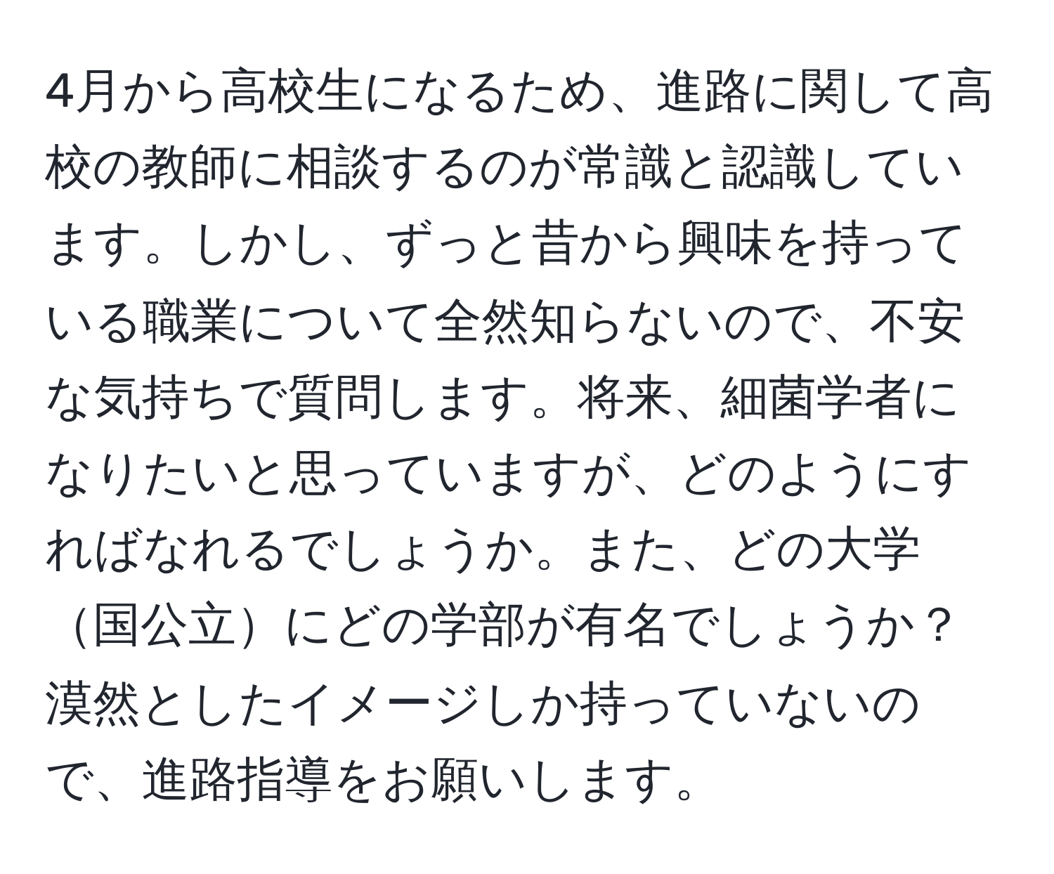 4月から高校生になるため、進路に関して高校の教師に相談するのが常識と認識しています。しかし、ずっと昔から興味を持っている職業について全然知らないので、不安な気持ちで質問します。将来、細菌学者になりたいと思っていますが、どのようにすればなれるでしょうか。また、どの大学国公立にどの学部が有名でしょうか？漠然としたイメージしか持っていないので、進路指導をお願いします。