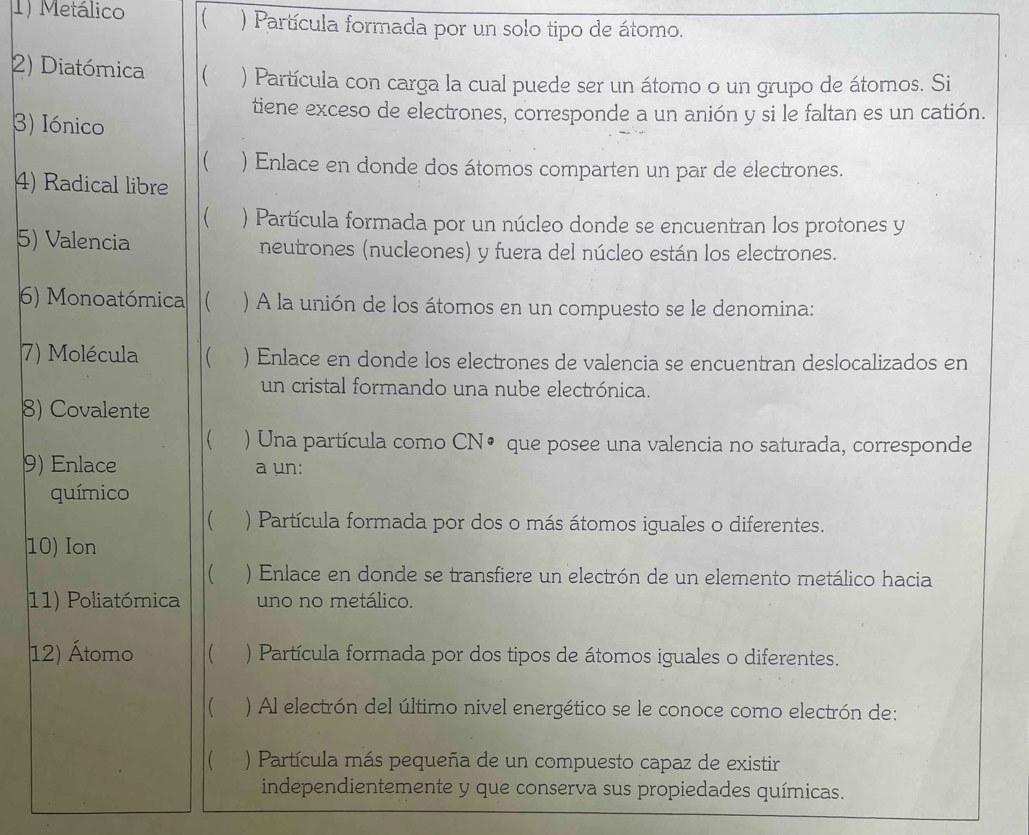 Metálico ) Partícula formada por un solo tipo de átomo.
2) Diatómica  ) Partícula con carga la cual puede ser un átomo o un grupo de átomos. Si
tiene exceso de electrones, corresponde a un anión y si le faltan es un catión.
3) Iónico
 ) Enlace en donde dos átomos comparten un par de électrones.
4) Radical libre
 ) Partícula formada por un núcleo donde se encuentran los protones y
5) Valencia neutrones (nucleones) y fuera del núcleo están los electrones.
6) Monoatómica  ) A la unión de los átomos en un compuesto se le denomina:
7) Molécula ( ) Enlace en donde los electrones de valencia se encuentran deslocalizados en
un cristal formando una nube electrónica.
8) Covalente
 ) Una partícula como CN• que posee una valencia no saturada, corresponde
9) Enlace a un:
químico
 ) Partícula formada por dos o más átomos iguales o diferentes.
10) Ion
 ) Enlace en donde se transfiere un electrón de un elemento metálico hacia
11) Poliatómica uno no metálico.
12) Átomo  ) Partícula formada por dos tipos de átomos iguales o diferentes.
( ) Al electrón del último nivel energético se le conoce como electrón de:
) Partícula más pequeña de un compuesto capaz de existir
independientemente y que conserva sus propiedades químicas.