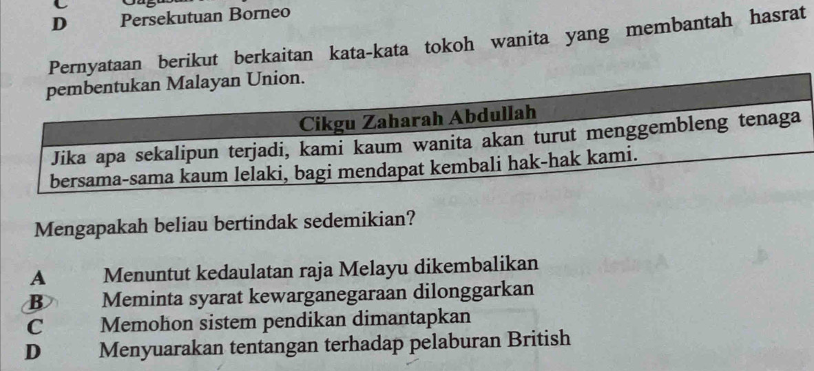 D Persekutuan Borneo
Pernyataan berikut berkaitan kata-kata tokoh wanita yang membantah hasrat
Mengapakah beliau bertindak sedemikian?
A Menuntut kedaulatan raja Melayu dikembalikan
B Meminta syarat kewarganegaraan dilonggarkan
C Memohon sistem pendikan dimantapkan
D€ Menyuarakan tentangan terhadap pelaburan British