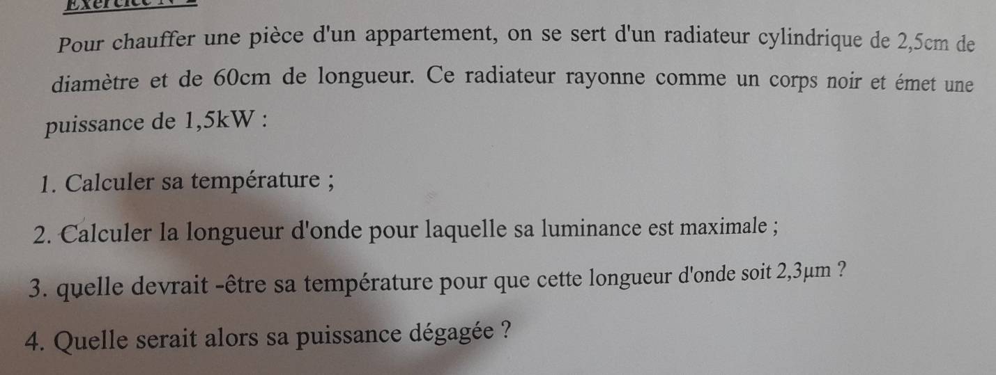 Exercice 
Pour chauffer une pièce d'un appartement, on se sert d'un radiateur cylindrique de 2,5cm de 
diamètre et de 60cm de longueur. Ce radiateur rayonne comme un corps noir et émet une 
puissance de 1,5kW : 
1. Calculer sa température ; 
2. Calculer la longueur d'onde pour laquelle sa luminance est maximale ; 
3. quelle devrait -être sa température pour que cette longueur d'onde soit 2,3μm ? 
4. Quelle serait alors sa puissance dégagée ?