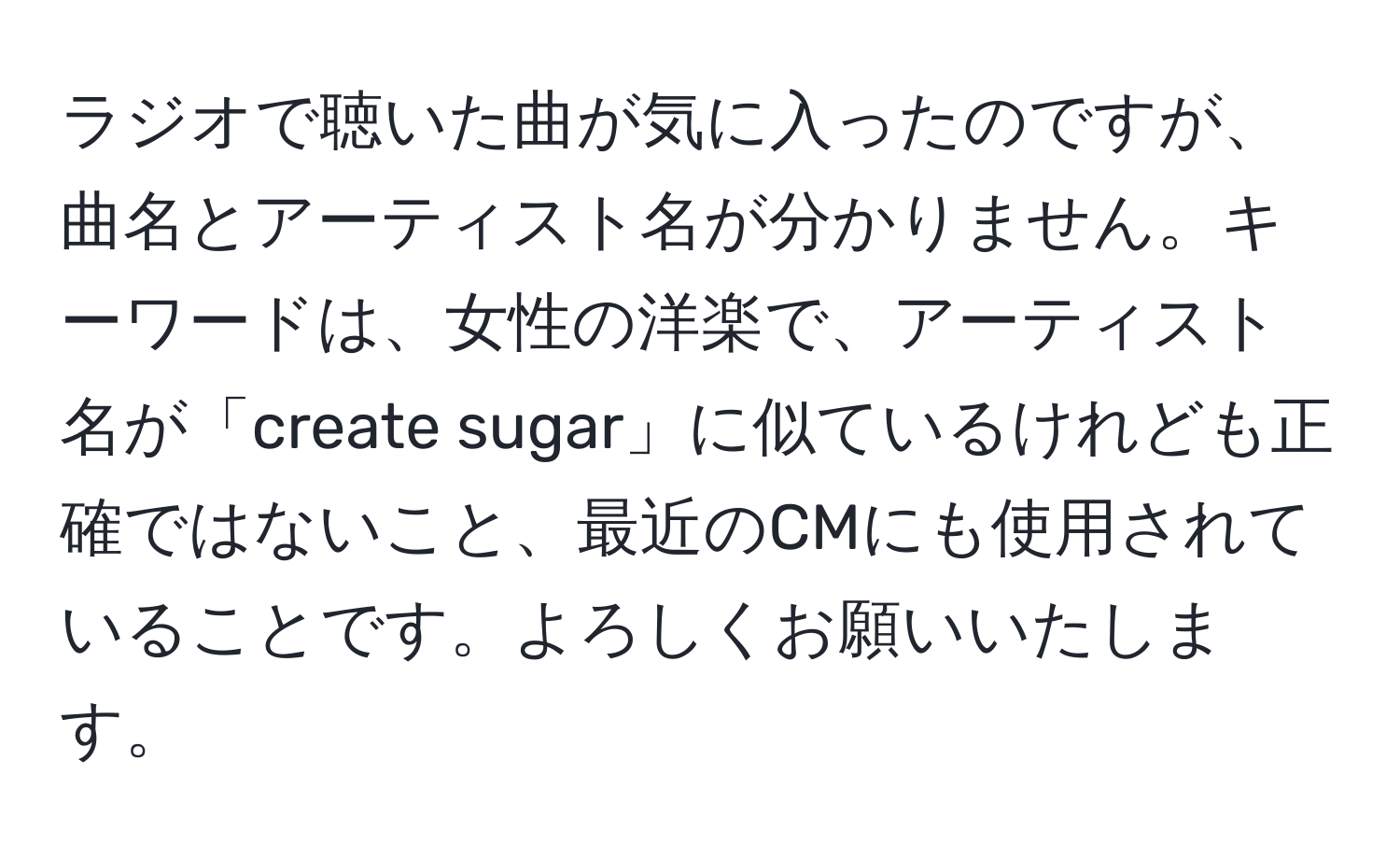 ラジオで聴いた曲が気に入ったのですが、曲名とアーティスト名が分かりません。キーワードは、女性の洋楽で、アーティスト名が「create sugar」に似ているけれども正確ではないこと、最近のCMにも使用されていることです。よろしくお願いいたします。