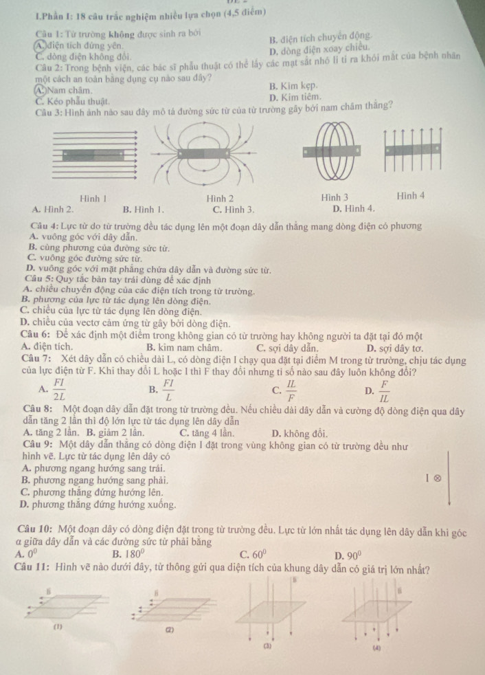 Phần I: 18 câu trắc nghiệm nhiều lựa chọn (4,5 điểm)
Cầu 1: Từ trường không được sinh ra bởi
(A điện tích đứng yên.
B. điện tích chuyên động.
C. đòng điện không đổi.
D. dòng điện xoay chiêu.
Câu 2: Trong bệnh viện, các bác sĩ phẫu thuật có thể lấy các mạt sắt nhỏ li tỉ ra khỏi mặt của bệnh nhân
một cách an toàn bằng dụng cụ nào sau đây?
A. Nam châm. B. Kim kẹp.
C. Kéo phẫu thuật. D. Kim tiêm.
Cầu 3: Hình ảnh nào sau đây mô tả đường sức từ của từ trường gây bởi nam châm thăng?
Hình l Hình 2 Hình 3 Hình 4
A. Hình 2. B. Hình 1. C. Hình 3. D. Hình 4.
Câu 4: Lực từ do từ trường đều tác dụng lên một đoạn dây dẫn thẳng mang dòng điện có phương
A. vuông góc với dây dẫn,
B. cùng phương của đường sức từ.
C. vuông góc đường sức từ.
D. vuông góc với mặt phẳng chứa dây dẫn và đường sức từ.
Câu 5: Quy tắc bàn tay trái dùng để xác định
A. chiều chuyển động của các điện tích trong từ trường.
B. phương của lực từ tác dụng lên dòng điện.
C. chiều của lực từ tác dụng lên dòng điện.
D. chiều của vectơ cảm ứng từ gây bởi dòng điện.
Câu 6: Để xác định một điểm trong không gian có từ trường hay không người ta đặt tại đó một
A. điện tích. B. kim nam châm. C. sợi dây dẫn. D. sợi dây tơ.
Câu 7: Xét dây dẫn có chiều dài L, có dòng điện I chạy qua đặt tại điểm M trong từ trường, chịu tác dụng
của lực điện từ F. Khi thay đổi L hoặc 1 thì F thay đổi nhưng tỉ số nào sau đây luôn không đổi?
A.  FI/2L   FI/L  C.  IL/F  D.  F/IL 
B.
Câu 8: Một đoạn dây dẫn đặt trong từ trường đều. Nếu chiều dài dây dẫn và cường độ dòng điện qua dây
dẫn tăng 2 lần thì độ lớn lực từ tác dụng lên dây dẫn
A. tăng 2 lần. B. giảm 2 lần. C. tăng 4 lần. D. không đổi.
Câu 9: Một dây dẫn thăng có dòng điện I đặt trong vùng không gian có từ trường đều như
hình vẽ. Lực từ tác dụng lên dây có
A. phương ngang hướng sang trái.
B. phương ngang hướng sang phải.
I②
C. phương thăng đứng hướng lên.
D. phương thắng đứng hướng xuống.
Câu 10: Một đoạn dây có dòng điện đặt trong từ trường đều. Lực từ lớn nhất tác dụng lên dây dẫn khi góc
α giữa dây dẫn và các đường sức từ phải bằng
A. 0^0 B. 180° C. 60° D. 90°
Câu 11: Hình vẽ nào dưới đây, từ thông gửi qua diện tích của khung dây dẫn có giá trị lớn nhất?
| B
B
:
(2)
(3) (4)