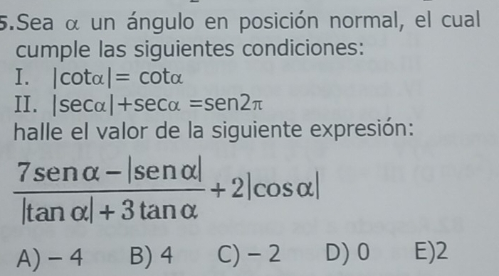 Sea α un ángulo en posición normal, el cual
cumple las siguientes condiciones:
I. |cot alpha |=cot alpha
II. |sec alpha |+sec alpha =sen 2π
halle el valor de la siguiente expresión:
 (7sen alpha -|sen alpha |)/|tan alpha |+3tan alpha  +2|cos alpha |
A) - 4 B) 4 C) - 2 D) 0 E) 2