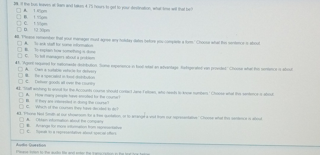 If the bus leaves at 9am and takes 4.75 hours to get to your destination, what time will that be?
A. 1.45pm
B. 1.15pm
C. 1.55pm
D. 12.30pm
40. 'Please remember that your manager must agree any holiday dates before you complete a form.' Choose what this sentence is about.
A. To ask staff for some informalion
B. To explain how something is done
C. To tell managers about a problem
41. 'Agent required for nationwide distribution. Some experience in food retail an advantage. Refrigerated van provided.' Choose what this sentence is about.
A. Own a suitable vehicle for delivery
B. Be a specialist in food distribution
C. Deliver goods all over the country
42. 'Staff wishing to enroll for the Accounts course should contact Jane Fellows, who needs to know numbers.' Choose what this sentence is about.
A. How many people have enrolled for the course?
B. If they are interested in doing the course?
C. Which of the courses they have decided to do?
43. 'Phone Neil Smith at our showroom for a free quotation, or to arrange a visit from our representative.' Choose what this sentence is about.
A. Obtain information about the company
B. Arrange for more information from representative
C. Speak to a representative about special offers
Audio Question
Please listen to the audio file and enter the transcription in the text hox helow
