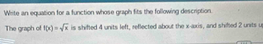 Write an equation for a function whose graph fits the following description. 
The graph of f(x)=sqrt(x) is shifted 4 units left, reflected about the x-axis, and shifted 2 units u