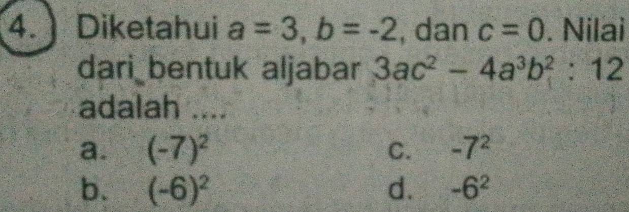 Diketahui a=3, b=-2 , dan c=0. Nilai
dari bentuk aljabar 3ac^2-4a^3b^2:12
adalah ....
a. (-7)^2 C. -7^2
b. (-6)^2 d. -6^2