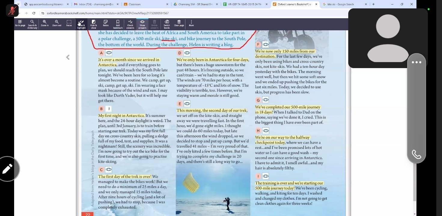 app acecambodia.org/Absence Oxford Learner's Bookshelf| e
 oxfordlearnersbookshelf.com/home/main.html?state=skGKc9KTPiOmeMTaqzZ1732880591567
she has decided to leave the heat of Africa and South America to take part in
a polar challenge, a 500-mile ski, kite-ski, and bike journey to the South Pole,
the bottom of the world. During the challenge, Helen is writing a blog.
A
D
We're now only 150 miles from our
destination. For the last few days, we've
It's over a month since we arrived in We've only been in Antarctica for four days, only been using bikes and cross-country
Antarctica, and if everything goes to but there's been a huge snowstorm for the skis, not kite-skis. We had a ten-hour day
plan, we should reach the South Pole late past 48 hours. It’s freezing outside, so we yesterday with the bikes. The morning
tonight. We've been here for so long it's can't train - we’ve had to stay in the tent. went well, but then we hit some soft snow
almost become a routine. We camp, get up, The winds are 70 miles per hour, with a and we ended up pushing the bikes for the
ski, camp, get up, ski. I'm wearing a face temperature of -15°C and lots of snow. The last six miles. Today, we decided to use
mask because of the wind and sun. I may visibility is terrible, too. However, we're skis, but progress has been slow.
look like Darth Vader, but it will help me staying warm and morale is still good.
get there.
G
E
B
We've completed our 500-mile journey
This morning, the second day of our trek, in 18 days! When I talked to Dad on the
My first night in Antarctica. It's summer we set off on the kite-skis, and straight phone, saying we’ve done it, I cried. This is
here, and the 24-hour daylight is weird. The away we were travelling fast. In the first the biggest thing I have ever been part of.
plan, until 3rd January, is to train before hour, we'd gone eight miles. I thought
starting our trek. Today was my first full we could do 60 miles today, but late H <
day on cross-country skis, pulling a sledge this afternoon the wind dropped, so we We're on our way to the halfway
full of my food, tent, and supplies. It was a decided to stop and put up camp. But we'd checkpoint today, where we can have a
nightmare! Still, the scenery was incredible. travelled 41 miles - I'm very proud of that. rest...and I've been promised lots of hot
I'm now going to try out the ice bike for the I've only kited a few times before. But I'm water so I can have a good wash - my
first time, and we're also going to practise trying to complete my challenge in 20 second one since arriving in Antarctica.
kite-skiing. days, and there's still a long way to go... I have to admit it, I smell awful...and my
C
hair is absolutely filthy.
The first day of the trek is over! We
managed to make the bikes work! But we The training is over and we're starting our
need to do a minimum of 25 miles a day, 500-mile journey today! We've been cycling,
and we only managed 15 miles today. walking, and kiting for ten days. I washed
After nine hours of cycling (and a lot of and changed my clothes. I'm not going to get
pushing), we had to stop, because I was clean clothes again for three weeks!
completely exhausted.