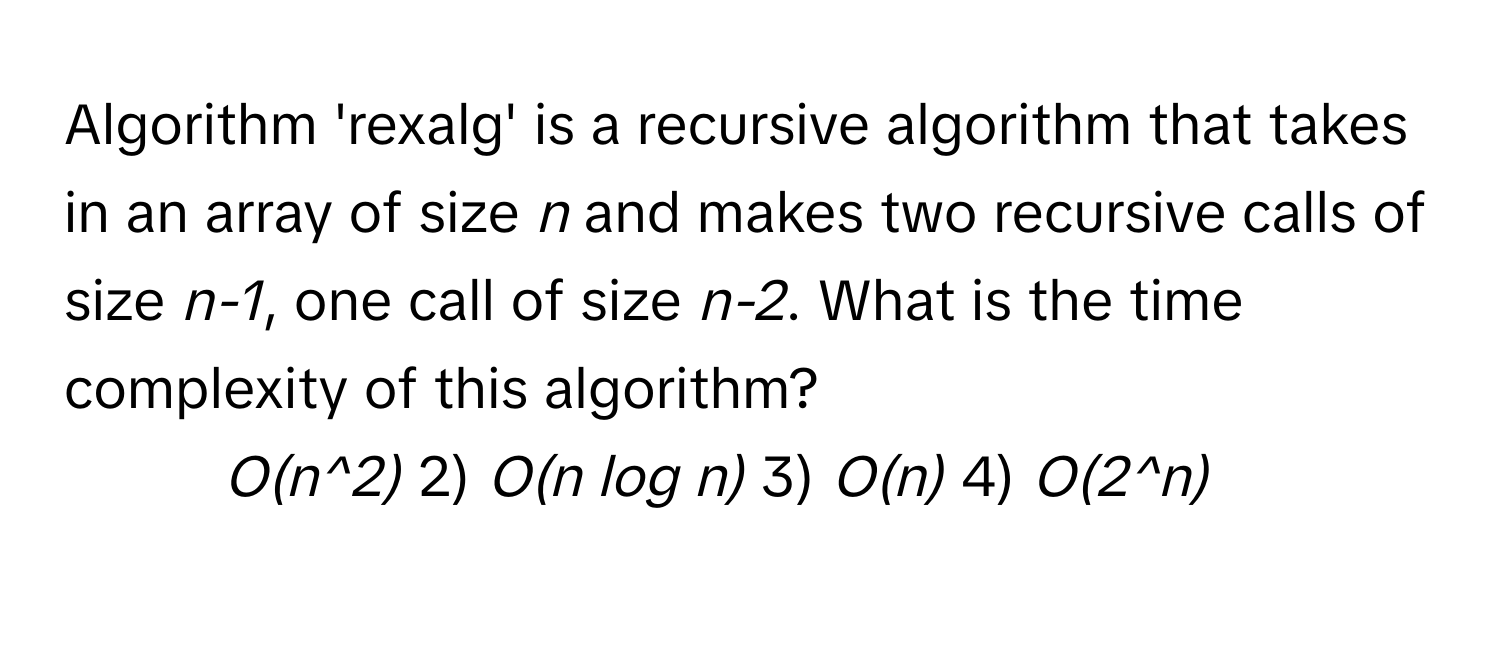 Algorithm 'rexalg' is a recursive algorithm that takes in an array of size *n* and makes two recursive calls of size *n-1*, one call of size *n-2*. What is the time complexity of this algorithm?
1) *O(n^2)* 2) *O(n log n)* 3) *O(n)* 4) *O(2^n)*