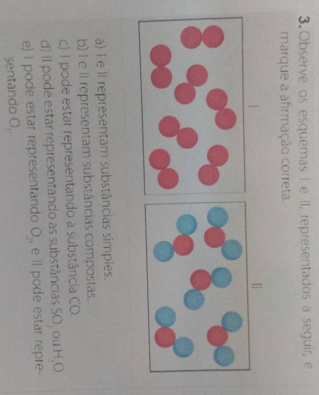 Observe os esquemas I e II, representados a seguir, e
marque a afirmação correta.
11
a) I e II representam substâncias simples.
b) I e II representam substâncias compostas.
c) I pode estar representando a substância CO.
d) Il pode estar representando as substâncias SO_2 ou H_2O
e) I pode estar representando O_2 , e Il pode estar repre-
sentando O,.