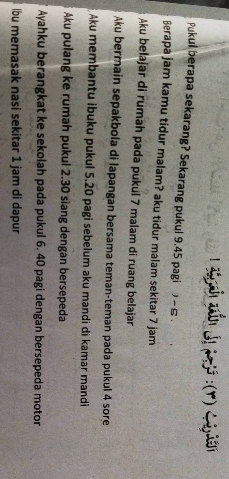 ayah aón Ál19js : (r) C ayin
Pukul berapa sekarang? Sekarang pukul 9.45 pagi ) ~ 5.
Berapa jam kamu tidur malam? aku tidur malam sekitar 7 jam
Aku belajar di rumah pada pukul 7 malam di ruang belajar
Aku bermain sepakbola di lapangan bersama teman-teman pada pukul 4 sore
Aku membantu ibuku pukul 5.20 pagi sebelum aku mandi di kamar mandi
Aku pulang ke rumah pukul 2.30 siang dengan bersepeda
Ayahku berangkat ke sekolah pada pukul 6. 40 pagi dengan bersepeda motor
lbu memasak nasi sekitar 1 jam di dapur