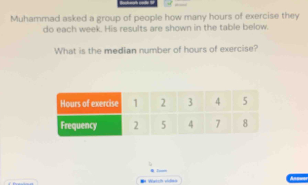 Muhammad asked a group of people how many hours of exercise they 
do each week. His results are shown in the table below. 
What is the median number of hours of exercise? 
0 Zuon 
#* Watch video Answer