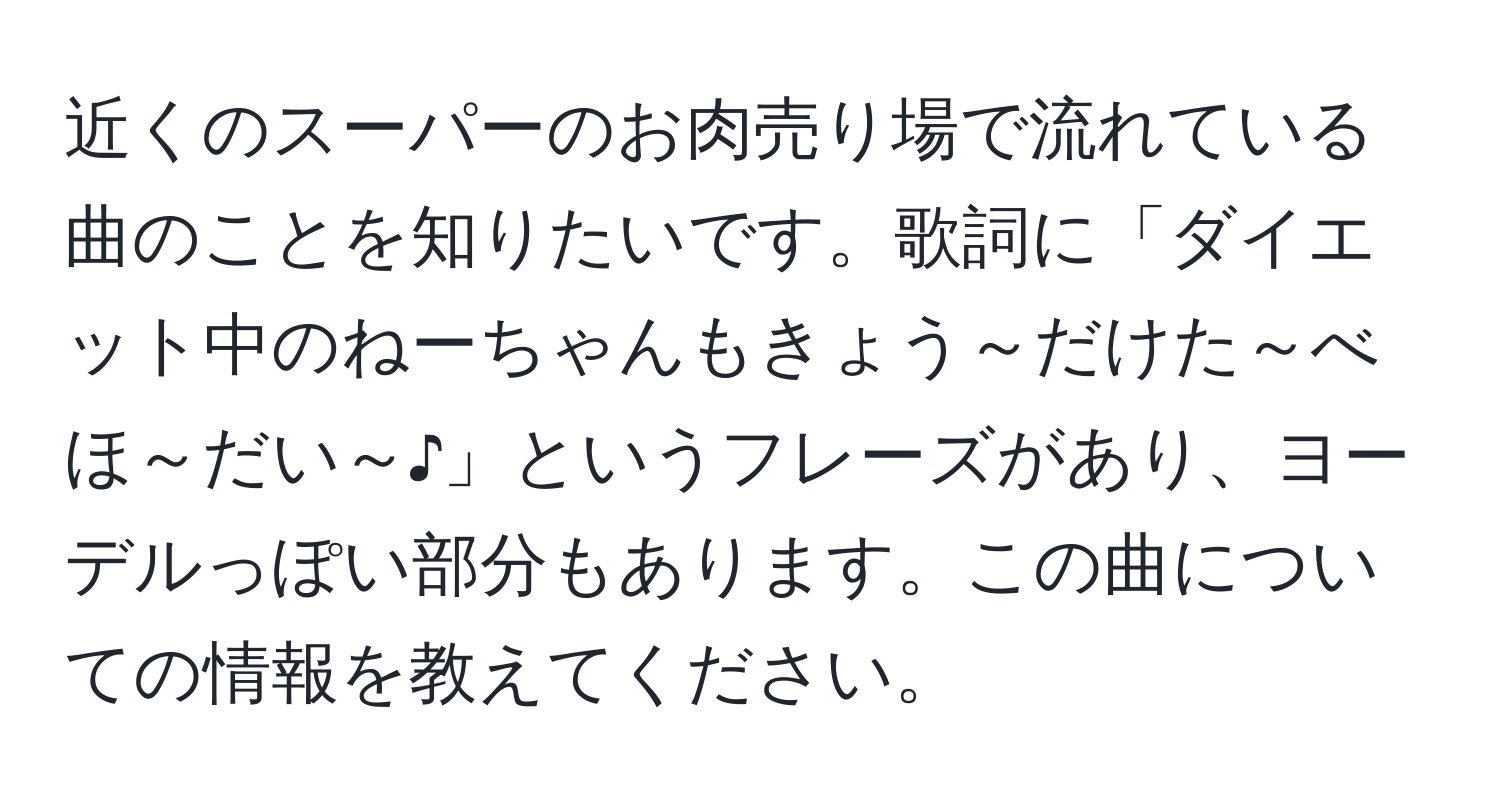 近くのスーパーのお肉売り場で流れている曲のことを知りたいです。歌詞に「ダイエット中のねーちゃんもきょう～だけた～べほ～だい～♪」というフレーズがあり、ヨーデルっぽい部分もあります。この曲についての情報を教えてください。