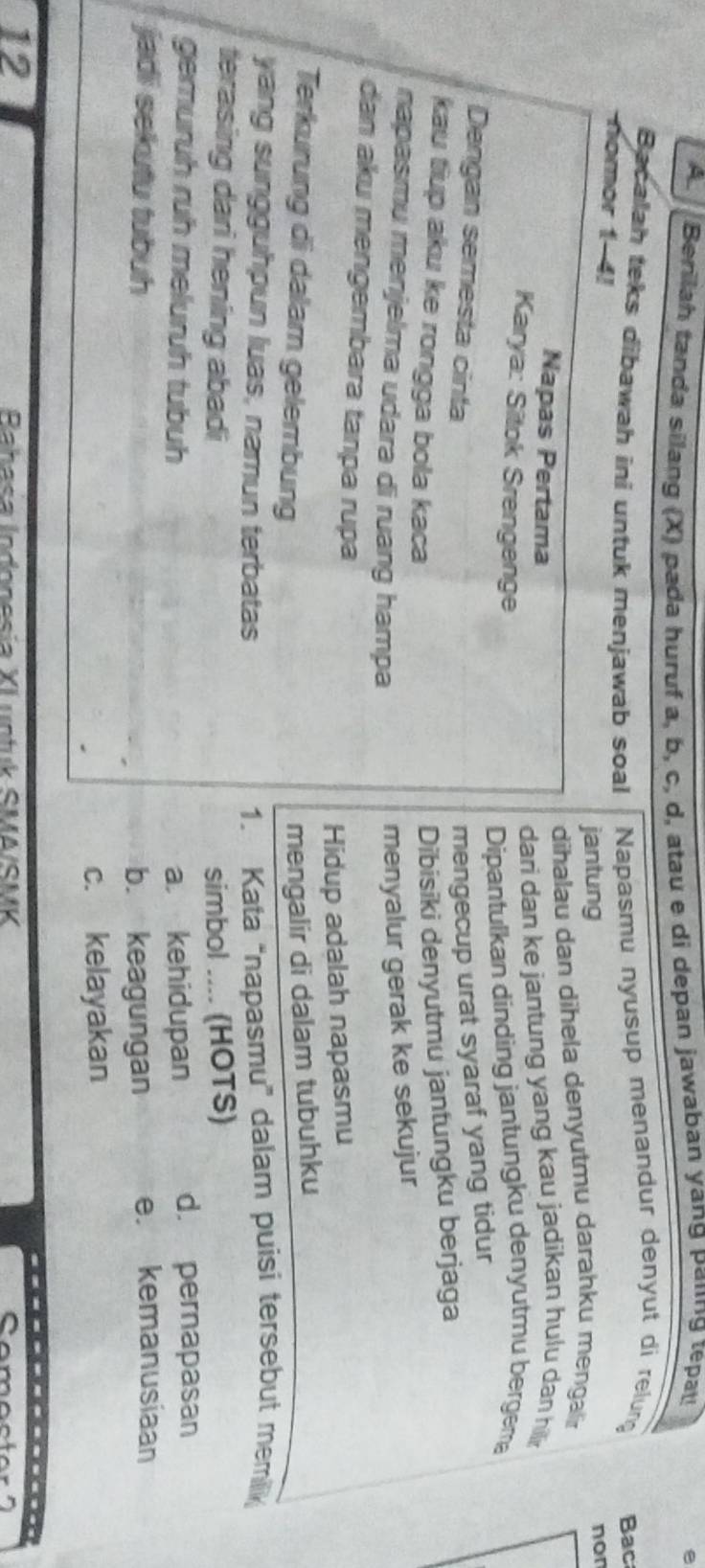 Berilah tanda silang (X) pada huruf a, b, c, d, atau e di depan jawaban yang paiing tepa e
Bacalah teks dibawah ini untuk menjawab soal Napasmu nyusup menandur denyut di relung Bac
nomor 1-4!
jantung non
dihalau dan dihela denyutmu darahku mengalir
Napas Pertama
dari dan ke jantung yang kau jadikan hulu dan hilli 
Karya: Sitok Srengenge
Dipantulkan dinding jantungku denyutmu bergem
Dengan semesta cinta mengecup urat syaraf yang tidur
kau tiup aku ke rongga bola kaca
Dibisiki denyutmu jantungku berjaga
napasmu menjelma udara di ruang hampa
menyalur gerak ke sekujur
dan aku mengembara tanpa rupa
Hidup adalah napasmu
Terkurung di dalam gelembung
mengalir di dalam tubuhku
yang sungguhpun luas, namun terbatas 1. Kata “napasmu” dalam puisi tersebut memillik
terasing dari hening abadi simbol .... (HOTS)
gemuruh ruh meluruh tubuh a kehidupan d. pernapasan
jadi sekutu tubuh b. keagungan e. kemanusiaan
c. kelayakan
12
----
Bahasa Indonesía XI untuk SMA/SMK