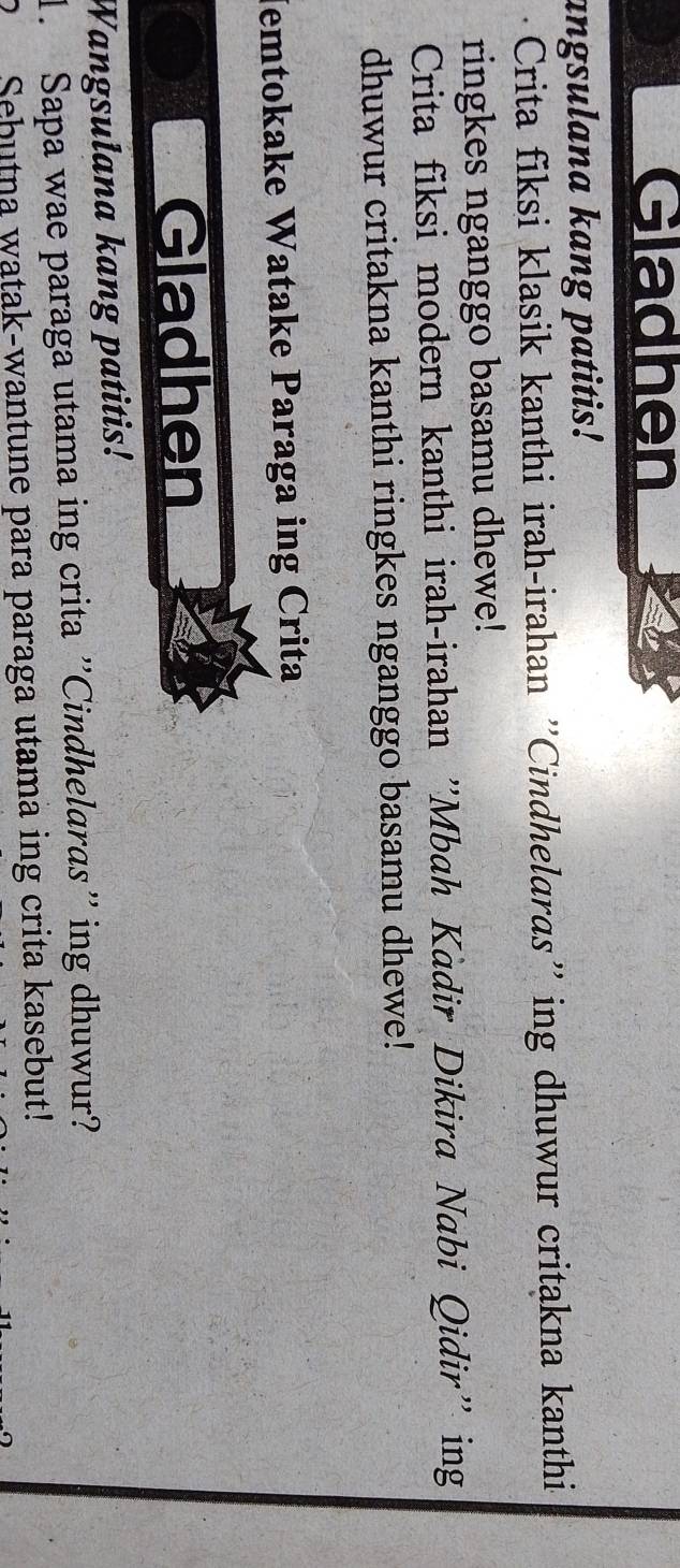 Gladhen 
angsulana kang patitis! 
Crita fiksi klasik kanthi irah-irahan ''Cindhelaras'' ing dhuwur critakna kanthi. 
ringkes nganggo basamu dhewe! 
Crita fiksi modern kanthi irah-irahan "'Mbah Kàdir Dikira Nabi Qidir" ing 
dhuwur critakna kanthi ringkes nganggo basamu dhewe! 
Jemtokake Watake Paraga ing Crita 
Gladhen 
Wangsulana kang patitis! 
1. Sapa wae paraga utama ing crita ''Cindhelaras'' ing dhuwur? 
2 Sebutna watak-wantune para paraga utama ing crita kasebut!