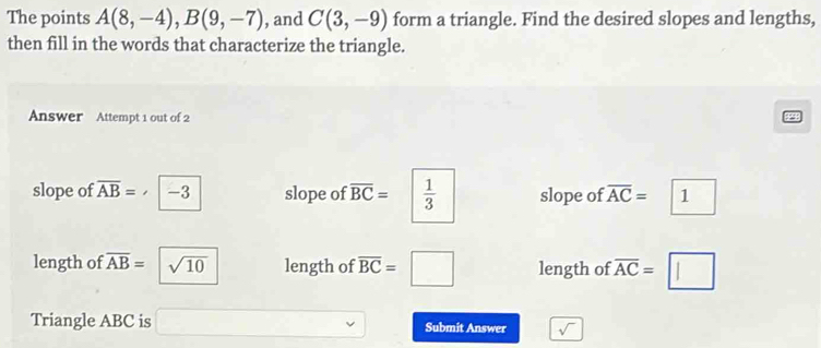 The points A(8,-4), B(9,-7) , and C(3,-9) form a triangle. Find the desired slopes and lengths, 
then fill in the words that characterize the triangle. 
Answer Attempt 1 out of 2 
slope of overline AB= -3 slope of overline BC=  1/3  slope of overline AC=. 1 
length of overline AB= sqrt(10) length of length of overline AC=□
Triangle ABC is Submit Answer sqrt()