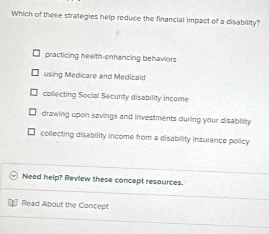 Which of these strategies help reduce the financial impact of a disability?
practicing health-enhancing behaviors
using Medicare and Medicaid
collecting Social Security disability income
drawing upon savings and investments during your disability
collecting disability income from a disability insurance policy
Need help? Review these concept resources.
Read About the Concept